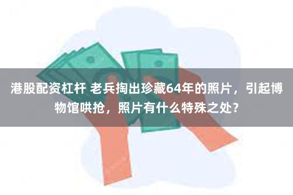 港股配资杠杆 老兵掏出珍藏64年的照片，引起博物馆哄抢，照片有什么特殊之处？