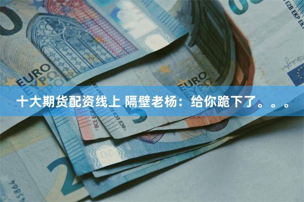 十大期货配资线上 隔壁老杨：给你跪下了。。。