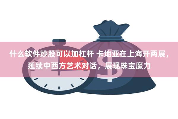 什么软件炒股可以加杠杆 卡地亚在上海开两展，延续中西方艺术对话，展现珠宝魔力