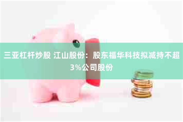 三亚杠杆炒股 江山股份：股东福华科技拟减持不超3%公司股份