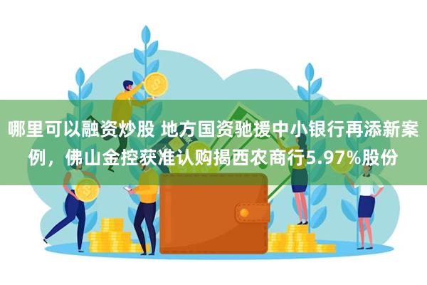 哪里可以融资炒股 地方国资驰援中小银行再添新案例，佛山金控获准认购揭西农商行5.97%股份