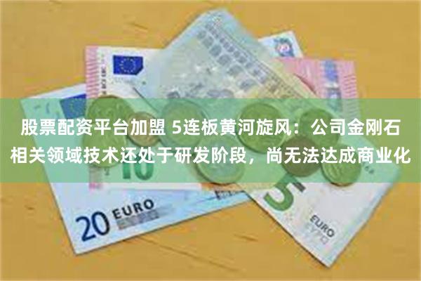 股票配资平台加盟 5连板黄河旋风：公司金刚石相关领域技术还处于研发阶段，尚无法达成商业化
