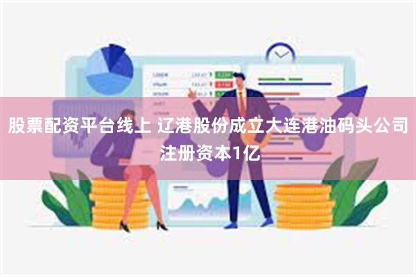 股票配资平台线上 辽港股份成立大连港油码头公司 注册资本1亿