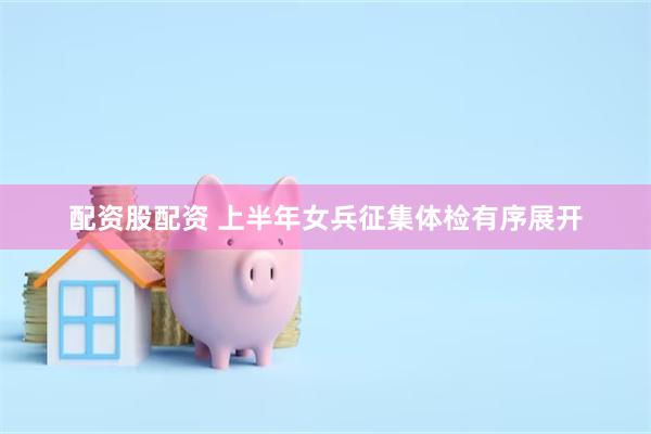 配资股配资 上半年女兵征集体检有序展开