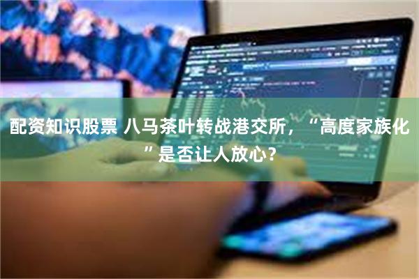 配资知识股票 八马茶叶转战港交所，“高度家族化”是否让人放心？