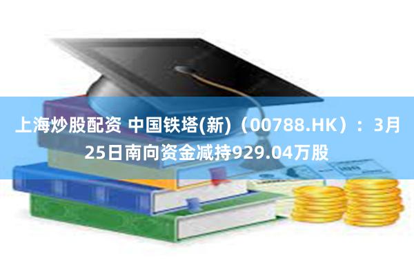 上海炒股配资 中国铁塔(新)（00788.HK）：3月25日南向资金减持929.04万股