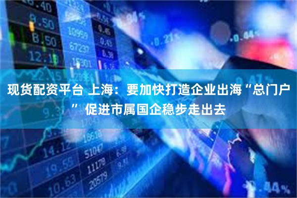 现货配资平台 上海：要加快打造企业出海“总门户” 促进市属国企稳步走出去
