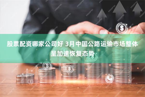 股票配资哪家公司好 3月中国公路运输市场整体呈加速恢复态势