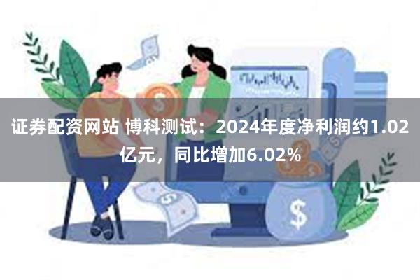证券配资网站 博科测试：2024年度净利润约1.02亿元，同比增加6.02%