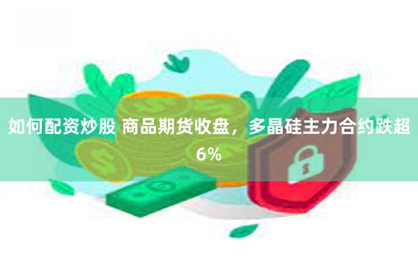 如何配资炒股 商品期货收盘，多晶硅主力合约跌超6%