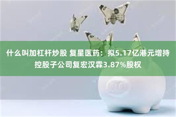 什么叫加杠杆炒股 复星医药：拟5.17亿港元增持控股子公司复宏汉霖3.87%股权