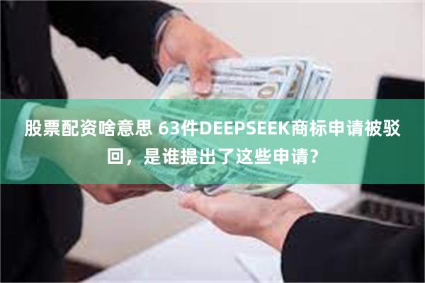 股票配资啥意思 63件DEEPSEEK商标申请被驳回，是谁提出了这些申请？