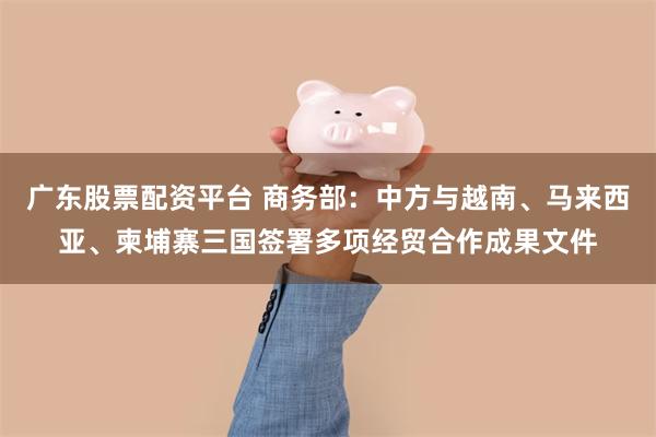广东股票配资平台 商务部：中方与越南、马来西亚、柬埔寨三国签署多项经贸合作成果文件