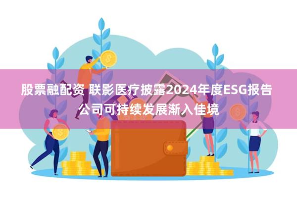股票融配资 联影医疗披露2024年度ESG报告 公司可持续发展渐入佳境