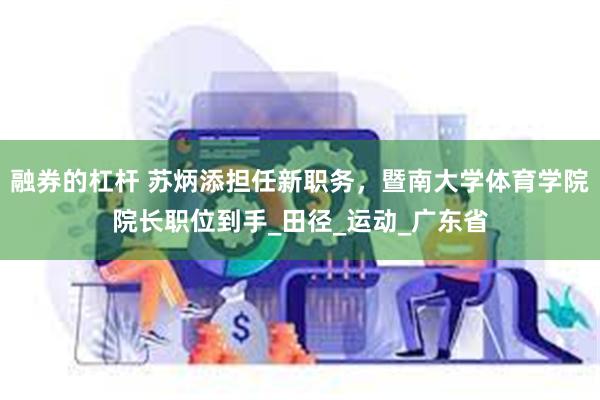 融券的杠杆 苏炳添担任新职务，暨南大学体育学院院长职位到手_田径_运动_广东省