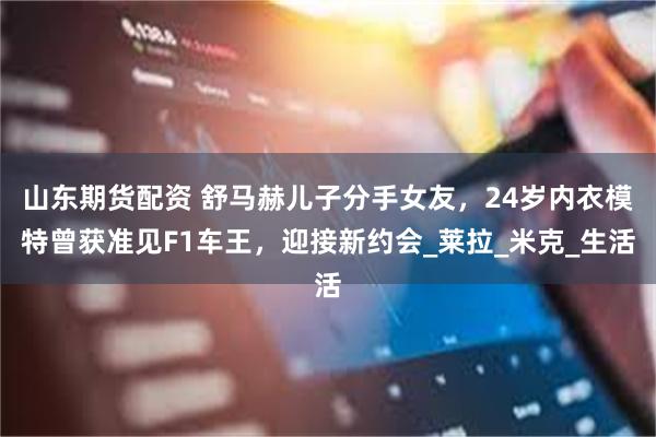 山东期货配资 舒马赫儿子分手女友，24岁内衣模特曾获准见F1车王，迎接新约会_莱拉_米克_生活