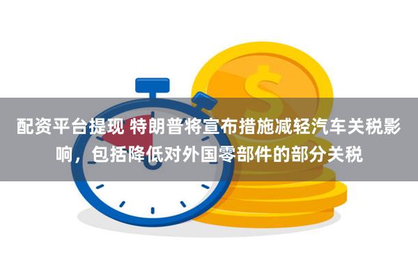 配资平台提现 特朗普将宣布措施减轻汽车关税影响，包括降低对外国零部件的部分关税