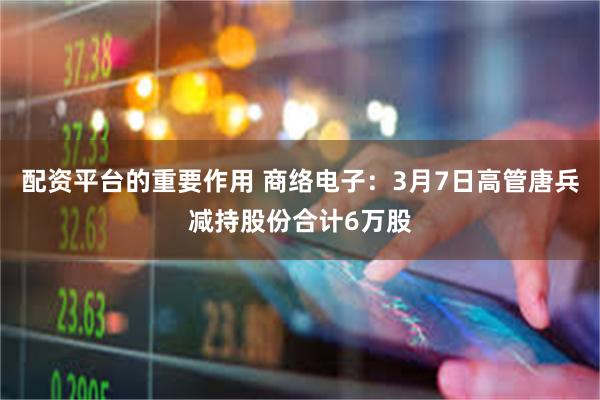 配资平台的重要作用 商络电子：3月7日高管唐兵减持股份合计6万股