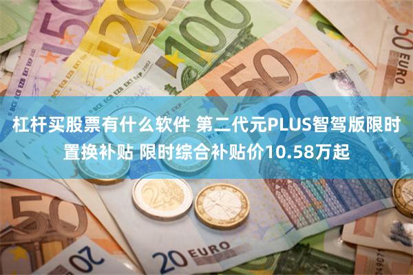杠杆买股票有什么软件 第二代元PLUS智驾版限时置换补贴 限时综合补贴价10.58万起