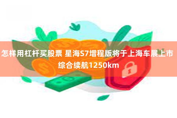 怎样用杠杆买股票 星海S7增程版将于上海车展上市 综合续航1250km