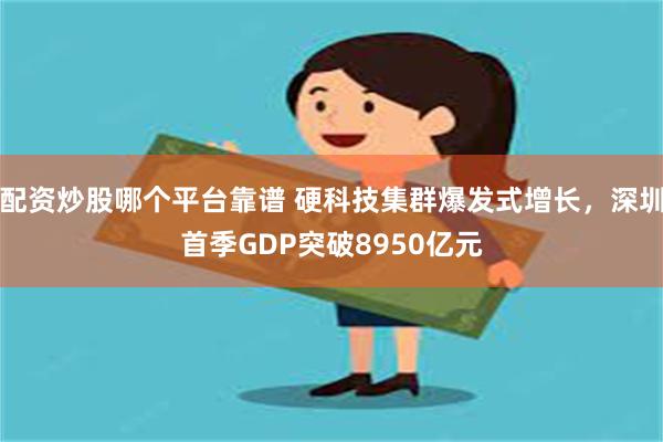 配资炒股哪个平台靠谱 硬科技集群爆发式增长，深圳首季GDP突破8950亿元