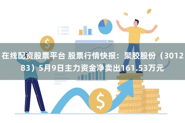 在线配资股票平台 股票行情快报：聚胶股份（301283）5月9日主力资金净卖出161.53万元