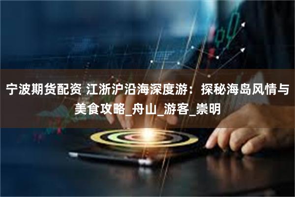 宁波期货配资 江浙沪沿海深度游：探秘海岛风情与美食攻略_舟山_游客_崇明