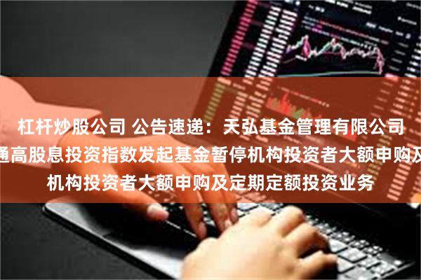 杠杆炒股公司 公告速递：天弘基金管理有限公司关于天弘中证港股通高股息投资指数发起基金暂停机构投资者大额申购及定期定额投资业务