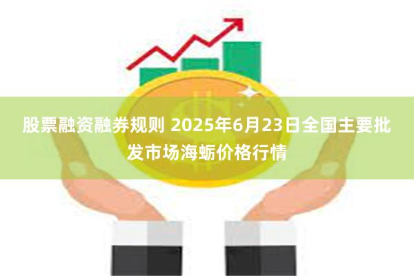 股票融资融券规则 2025年6月23日全国主要批发市场海蛎价格行情