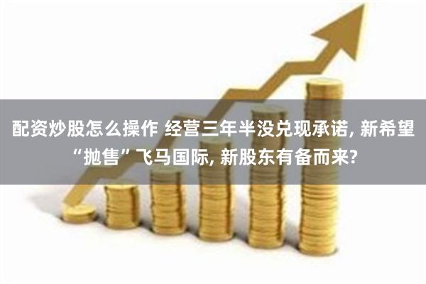 配资炒股怎么操作 经营三年半没兑现承诺, 新希望“抛售”飞马国际, 新股东有备而来?