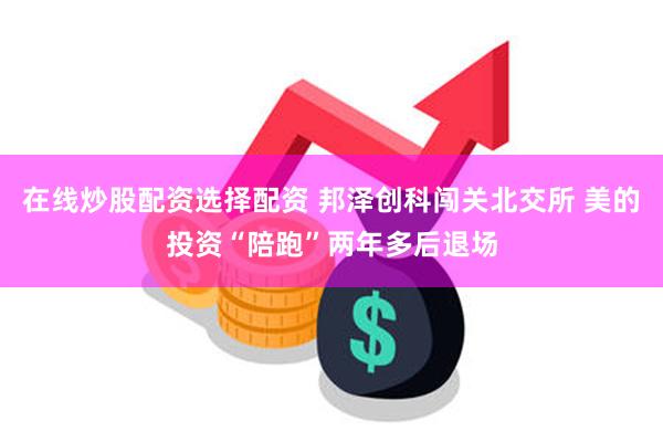 在线炒股配资选择配资 邦泽创科闯关北交所 美的投资“陪跑”两年多后退场