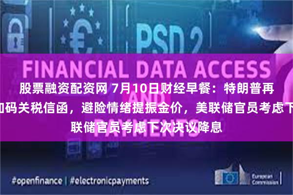 股票融资配资网 7月10日财经早餐：特朗普再向7国发出加码关税信函，避险情绪提振金价，美联储官员考虑下次决议降息