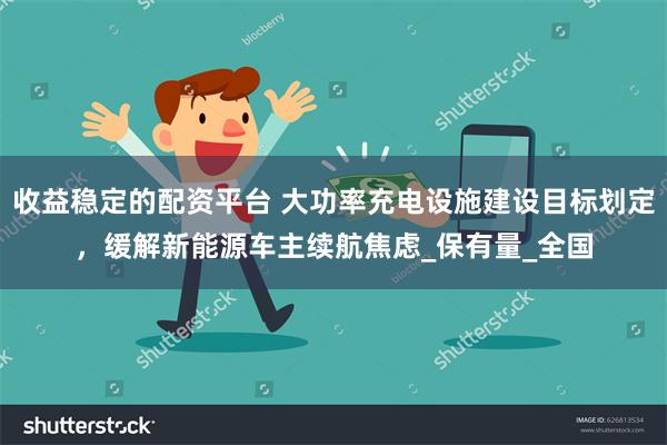 收益稳定的配资平台 大功率充电设施建设目标划定，缓解新能源车主续航焦虑_保有量_全国