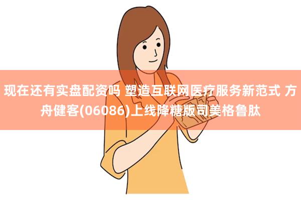 现在还有实盘配资吗 塑造互联网医疗服务新范式 方舟健客(06086)上线降糖版司美格鲁肽