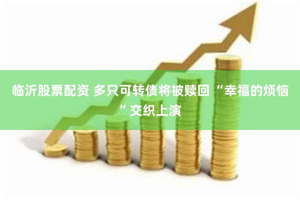 临沂股票配资 多只可转债将被赎回 “幸福的烦恼”交织上演