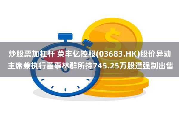 炒股票加杠杆 荣丰亿控股(03683.HK)股价异动 主席兼执行董事林群所持745.25万股遭强制出售