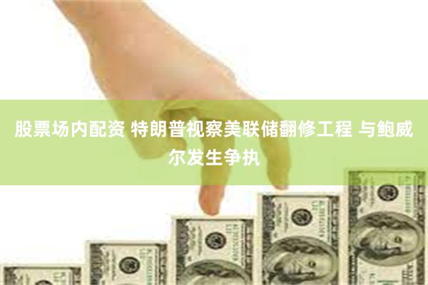 股票场内配资 特朗普视察美联储翻修工程 与鲍威尔发生争执