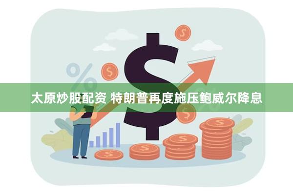 太原炒股配资 特朗普再度施压鲍威尔降息