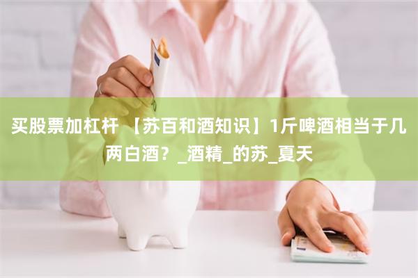 买股票加杠杆 【苏百和酒知识】1斤啤酒相当于几两白酒？_酒精_的苏_夏天