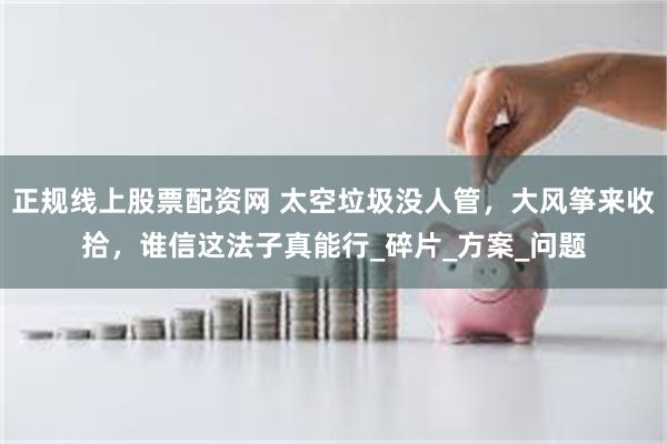 正规线上股票配资网 太空垃圾没人管，大风筝来收拾，谁信这法子真能行_碎片_方案_问题