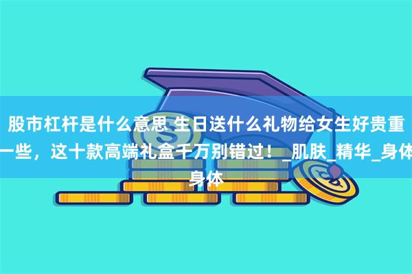 股市杠杆是什么意思 生日送什么礼物给女生好贵重一些，这十款高端礼盒千万别错过！_肌肤_精华_身体