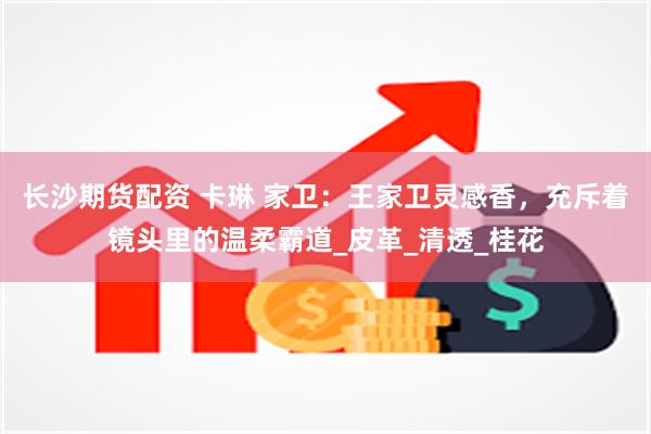长沙期货配资 卡琳 家卫：王家卫灵感香，充斥着镜头里的温柔霸道_皮革_清透_桂花