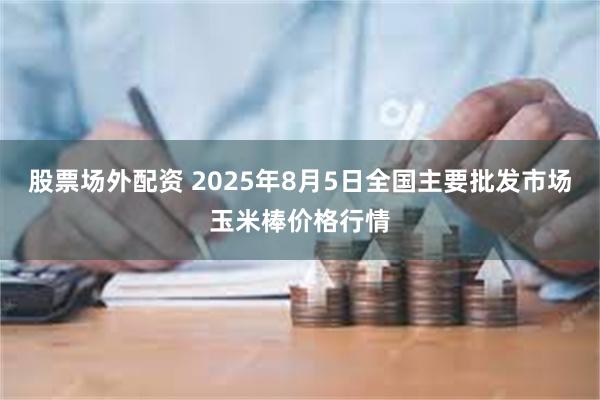 股票场外配资 2025年8月5日全国主要批发市场玉米棒价格行情