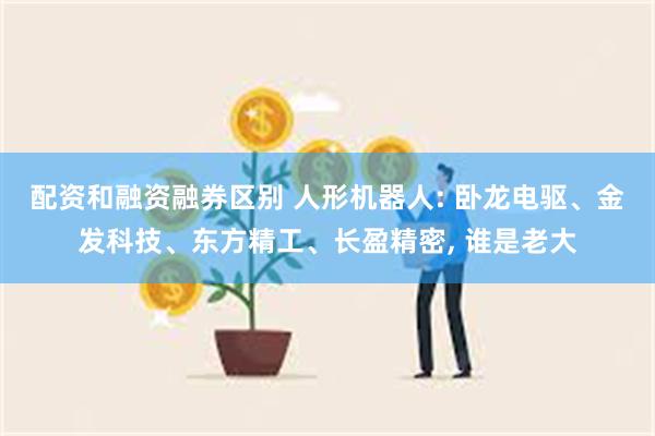 配资和融资融券区别 人形机器人: 卧龙电驱、金发科技、东方精工、长盈精密, 谁是老大