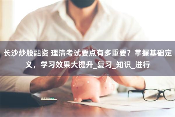 长沙炒股融资 理清考试要点有多重要？掌握基础定义，学习效果大提升_复习_知识_进行