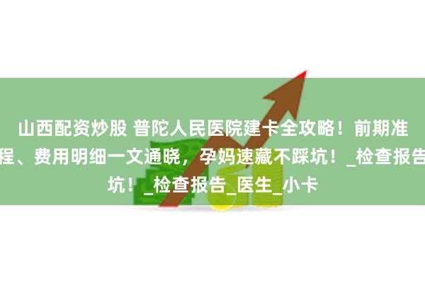 山西配资炒股 普陀人民医院建卡全攻略！前期准备、当日流程、费用明细一文通晓，孕妈速藏不踩坑！_检查报告_医生_小卡