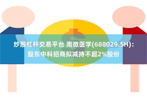 炒股杠杆交易平台 南微医学(688029.SH)：股东中科招商拟减持不超2%股份