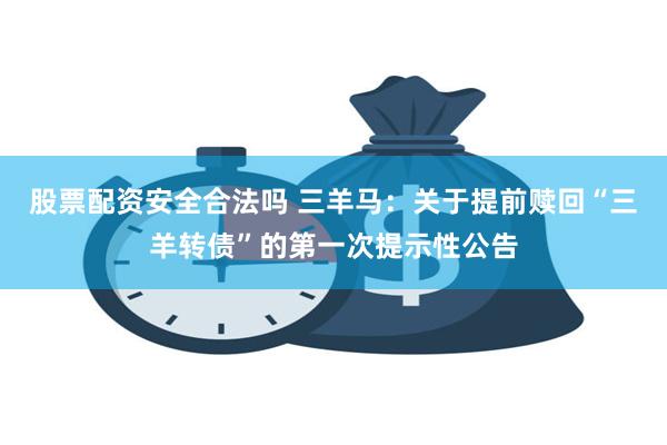 股票配资安全合法吗 三羊马：关于提前赎回“三羊转债”的第一次提示性公告